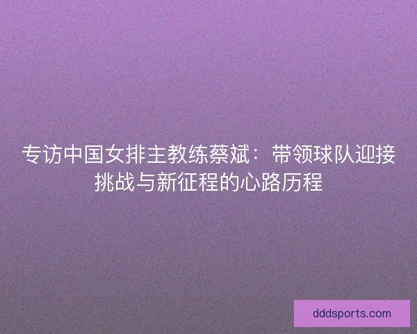 专访中国女排主教练蔡斌：带领球队迎接挑战与新征程的心路历程