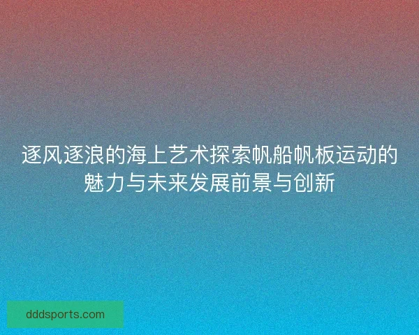 逐风逐浪的海上艺术探索帆船帆板运动的魅力与未来发展前景与创新