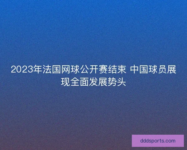 2023年法国网球公开赛结束 中国球员展现全面发展势头