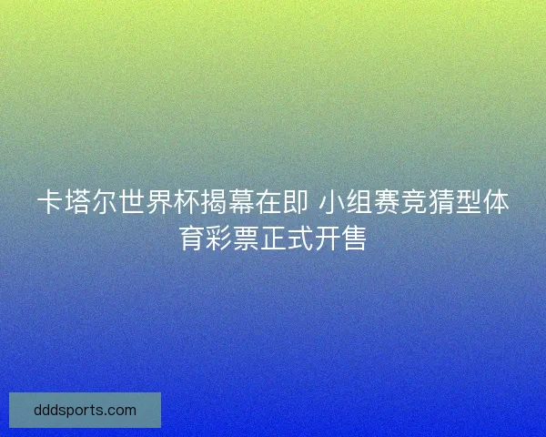 卡塔尔世界杯揭幕在即 小组赛竞猜型体育彩票正式开售